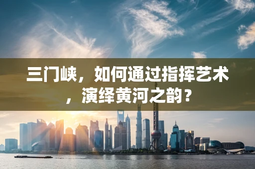 三门峡，如何通过指挥艺术，演绎黄河之韵？