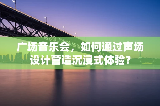 广场音乐会，如何通过声场设计营造沉浸式体验？