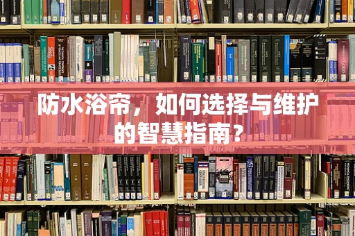 防水浴帘，如何选择与维护的智慧指南？