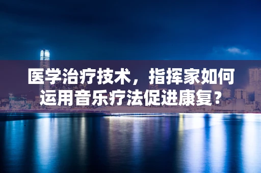 医学治疗技术，指挥家如何运用音乐疗法促进康复？
