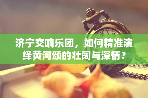 济宁交响乐团，如何精准演绎黄河颂的壮阔与深情？