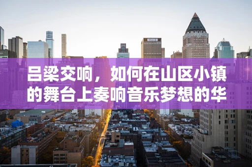 吕梁交响，如何在山区小镇的舞台上奏响音乐梦想的华章？