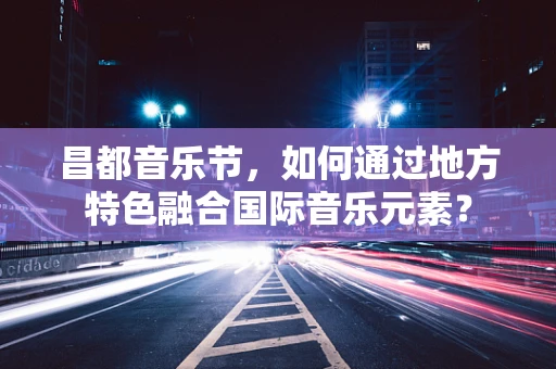 昌都音乐节，如何通过地方特色融合国际音乐元素？