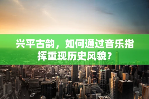 兴平古韵，如何通过音乐指挥重现历史风貌？