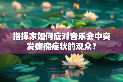指挥家如何应对音乐会中突发癫痫症状的观众？