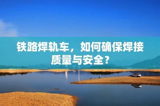 铁路焊轨车，如何确保焊接质量与安全？