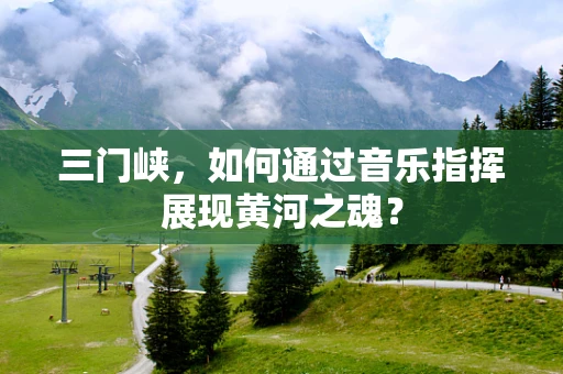 三门峡，如何通过音乐指挥展现黄河之魂？