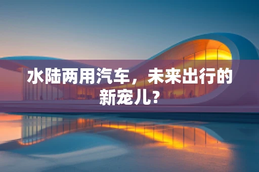 水陆两用汽车，未来出行的新宠儿？