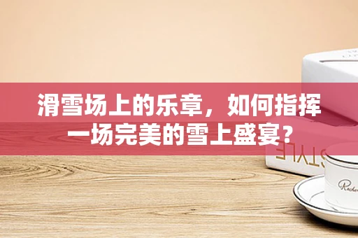 滑雪场上的乐章，如何指挥一场完美的雪上盛宴？