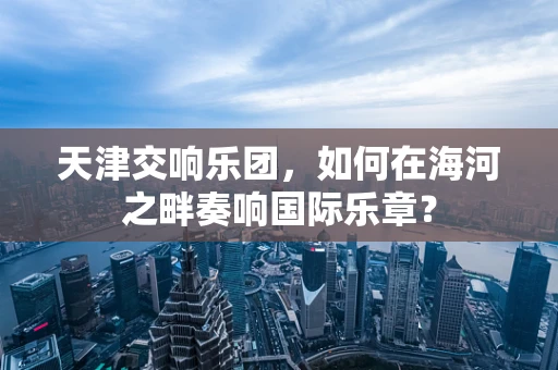 天津交响乐团，如何在海河之畔奏响国际乐章？