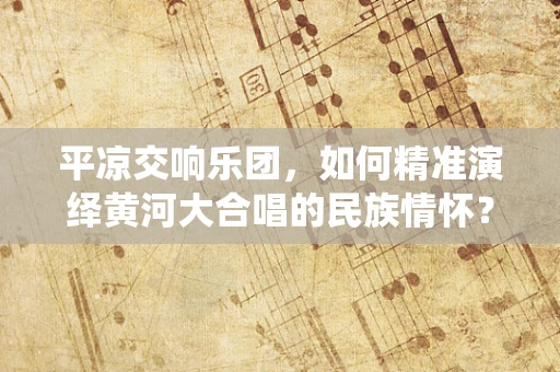 平凉交响乐团，如何精准演绎黄河大合唱的民族情怀？