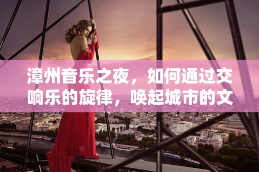 漳州音乐之夜，如何通过交响乐的旋律，唤起城市的文化共鸣？