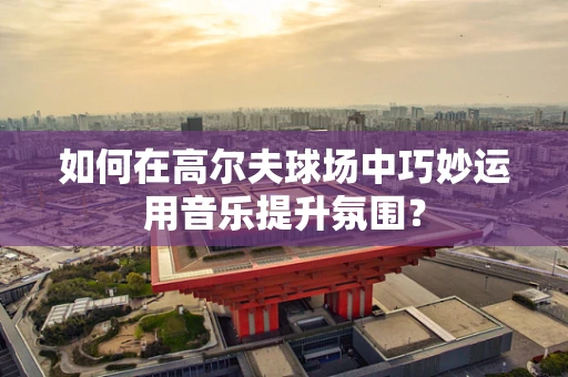 如何在高尔夫球场中巧妙运用音乐提升氛围？