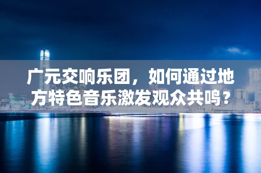 广元交响乐团，如何通过地方特色音乐激发观众共鸣？