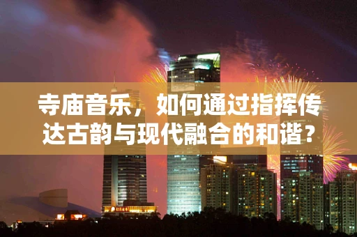寺庙音乐，如何通过指挥传达古韵与现代融合的和谐？