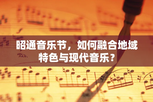昭通音乐节，如何融合地域特色与现代音乐？
