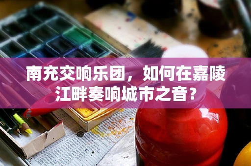 南充交响乐团，如何在嘉陵江畔奏响城市之音？
