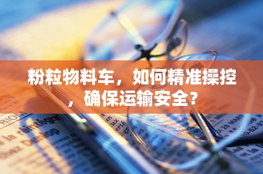 粉粒物料车，如何精准操控，确保运输安全？