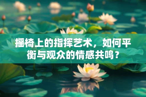摇椅上的指挥艺术，如何平衡与观众的情感共鸣？