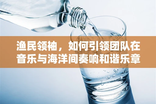 渔民领袖，如何引领团队在音乐与海洋间奏响和谐乐章？