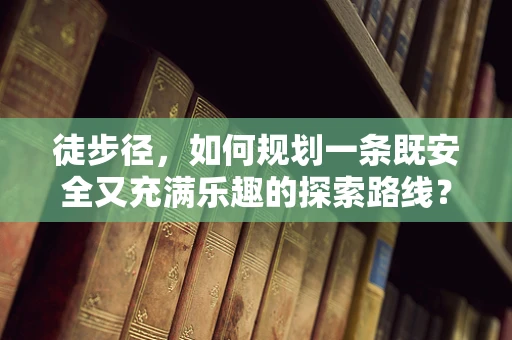 徒步径，如何规划一条既安全又充满乐趣的探索路线？