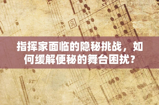 指挥家面临的隐秘挑战，如何缓解便秘的舞台困扰？