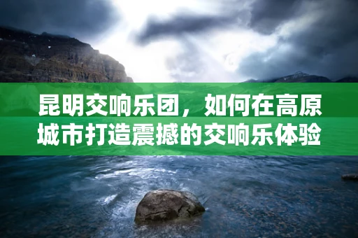昆明交响乐团，如何在高原城市打造震撼的交响乐体验？