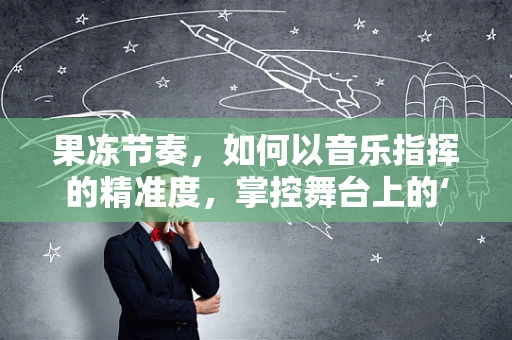 果冻节奏，如何以音乐指挥的精准度，掌控舞台上的‘流动乐章’？