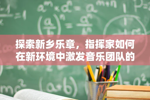 探索新乡乐章，指挥家如何在新环境中激发音乐团队的最大潜能？