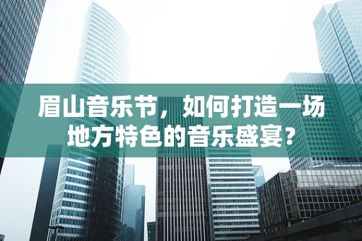 眉山音乐节，如何打造一场地方特色的音乐盛宴？