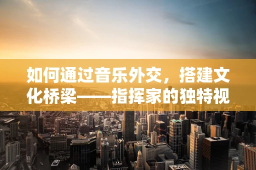 如何通过音乐外交，搭建文化桥梁——指挥家的独特视角