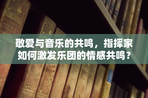 敬爱与音乐的共鸣，指挥家如何激发乐团的情感共鸣？