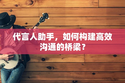 代言人助手，如何构建高效沟通的桥梁？