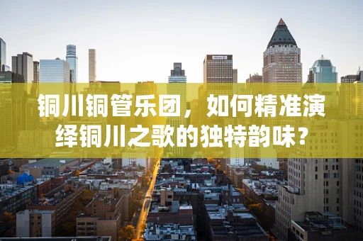 铜川铜管乐团，如何精准演绎铜川之歌的独特韵味？