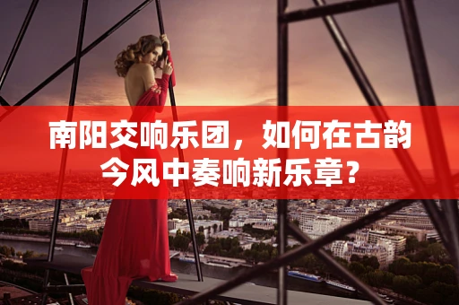 南阳交响乐团，如何在古韵今风中奏响新乐章？