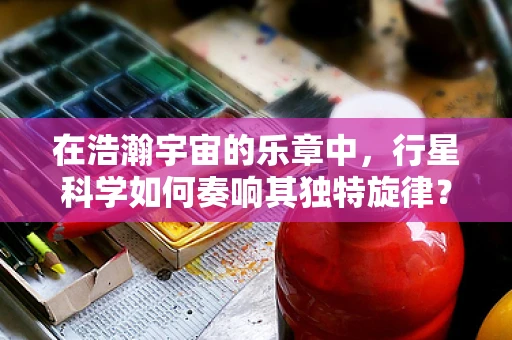 在浩瀚宇宙的乐章中，行星科学如何奏响其独特旋律？