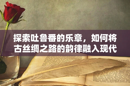 探索吐鲁番的乐章，如何将古丝绸之路的韵律融入现代交响？