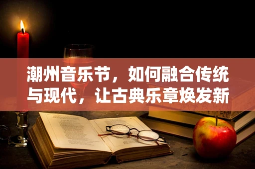 潮州音乐节，如何融合传统与现代，让古典乐章焕发新生？