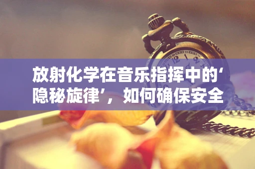 放射化学在音乐指挥中的‘隐秘旋律’，如何确保安全与精准？
