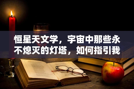 恒星天文学，宇宙中那些永不熄灭的灯塔，如何指引我们探索？