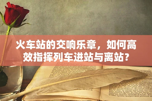 火车站的交响乐章，如何高效指挥列车进站与离站？