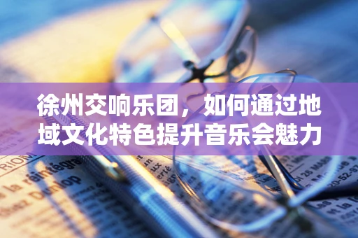徐州交响乐团，如何通过地域文化特色提升音乐会魅力？