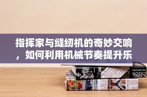 指挥家与缝纫机的奇妙交响，如何利用机械节奏提升乐队表演的精准度？