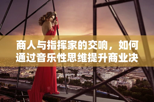 商人与指挥家的交响，如何通过音乐性思维提升商业决策？