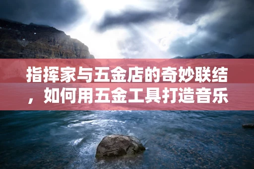 指挥家与五金店的奇妙联结，如何用五金工具打造音乐会现场的完美音效？