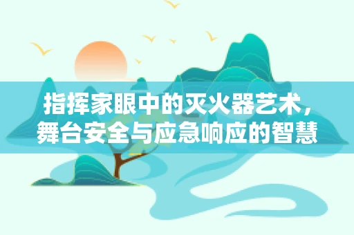 指挥家眼中的灭火器艺术，舞台安全与应急响应的智慧