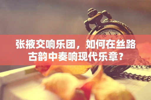 张掖交响乐团，如何在丝路古韵中奏响现代乐章？