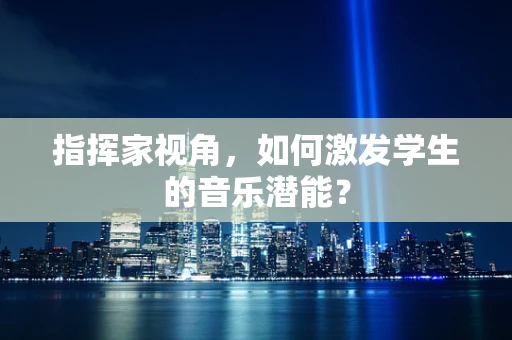指挥家视角，如何激发学生的音乐潜能？