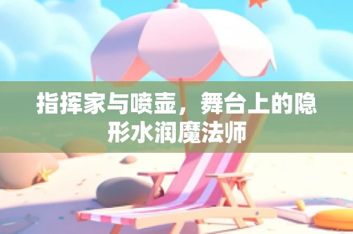 指挥家与喷壶，舞台上的隐形水润魔法师