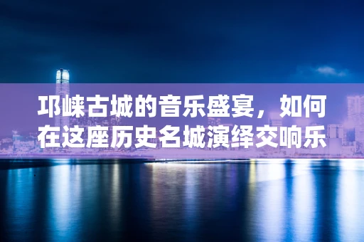 邛崃古城的音乐盛宴，如何在这座历史名城演绎交响乐的古今交融？